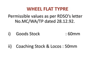WHEEL FLAT TYPRE
Permissible values as per RDSO’s letter
No.MC/WA/TP dated 28.12.92.
i) Goods Stock : 60mm
ii) Coaching Stock & Locos : 50mm
 