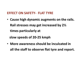 EFFECT ON SAFETY- FLAT TYRE
• Cause high dynamic augments on the rails.
Rail stresses may get increased by 2½
times particularly at
slow speeds of 20-25 kmph
• More awareness should be inculcated in
all the staff to observe flat tyre and report.
 