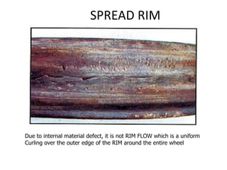 SPREAD RIM
Due to internal material defect, it is not RIM FLOW which is a uniform
Curling over the outer edge of the RIM around the entire wheel
 