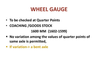 WHEEL GAUGE
• To be checked at Quarter Points
• COACHING /GOODS STOCK
1600 MM (1602-1599)
 No variation among the values of quarter points of
same axle is permitted,
 If variation-> a bent axle
 