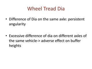 Wheel Tread Dia
• Difference of Dia on the same axle: persistent
angularity
• Excessive difference of dia on different axles of
the same vehicle-> adverse effect on buffer
heights
 
