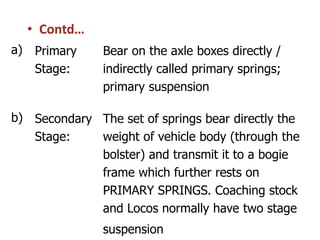• Contd…
a) Primary
Stage:
Bear on the axle boxes directly /
indirectly called primary springs;
primary suspension
b) Secondary
Stage:
The set of springs bear directly the
weight of vehicle body (through the
bolster) and transmit it to a bogie
frame which further rests on
PRIMARY SPRINGS. Coaching stock
and Locos normally have two stage
suspension
 