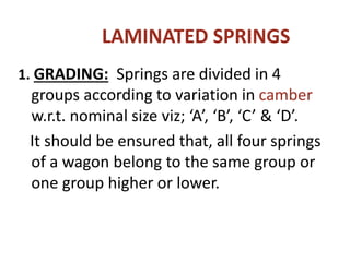 LAMINATED SPRINGS
1. GRADING: Springs are divided in 4
groups according to variation in camber
w.r.t. nominal size viz; ‘A’, ‘B’, ‘C’ & ‘D’.
It should be ensured that, all four springs
of a wagon belong to the same group or
one group higher or lower.
 