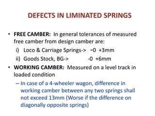 DEFECTS IN LIMINATED SPRINGS
• FREE CAMBER: In general tolerances of measured
free camber from design camber are:
i) Loco & Carriage Springs-> –0 +3mm
ii) Goods Stock, BG-> -0 +6mm
• WORKING CAMBER: Measured on a level track in
loaded condition
– In case of a 4-wheeler wagon, difference in
working camber between any two springs shall
not exceed 13mm (Worse if the difference on
diagonally opposite springs)
 
