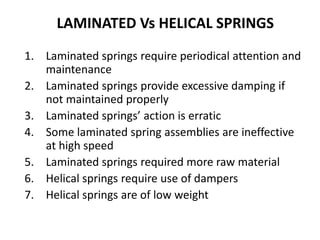 LAMINATED Vs HELICAL SPRINGS
1. Laminated springs require periodical attention and
maintenance
2. Laminated springs provide excessive damping if
not maintained properly
3. Laminated springs’ action is erratic
4. Some laminated spring assemblies are ineffective
at high speed
5. Laminated springs required more raw material
6. Helical springs require use of dampers
7. Helical springs are of low weight
 