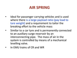 AIR SPRING
• Ideal for passenger carrying vehicles and is used
where there is a large payload ratio (pay load to
tare weight) and a requirement to tailor the
breaking effort to the vehicle mass
• Similar to a car tyre and is permanently connected
to an auxiliary surge reservoir by an
interconnecting pipe. The mass of air in the
system is controlled by means of a mechanical
levelling valve.
• In EMU trains of CR and WR
 