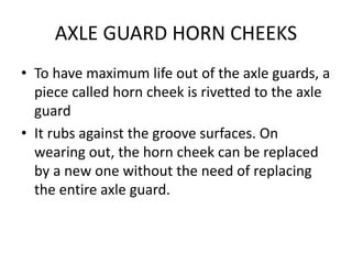 AXLE GUARD HORN CHEEKS
• To have maximum life out of the axle guards, a
piece called horn cheek is rivetted to the axle
guard
• It rubs against the groove surfaces. On
wearing out, the horn cheek can be replaced
by a new one without the need of replacing
the entire axle guard.
 