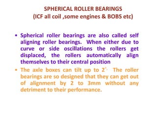 SPHERICAL ROLLER BEARINGS
(ICF all coil ,some engines & BOBS etc)
• Spherical roller bearings are also called self
aligning roller bearings. When either due to
curve or side oscillations the rollers get
displaced, the rollers automatically align
themselves to their central position
• The axle boxes can tilt up to 2°. The roller
bearings are so designed that they can get out
of alignment by 2 to 3mm without any
detriment to their performance.
 