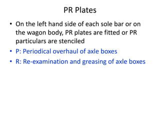PR Plates
• On the left hand side of each sole bar or on
the wagon body, PR plates are fitted or PR
particulars are stenciled
• P: Periodical overhaul of axle boxes
• R: Re-examination and greasing of axle boxes
 