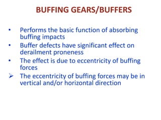 BUFFING GEARS/BUFFERS
• Performs the basic function of absorbing
buffing impacts
• Buffer defects have significant effect on
derailment proneness
• The effect is due to eccentricity of buffing
forces
 The eccentricity of buffing forces may be in
vertical and/or horizontal direction
 