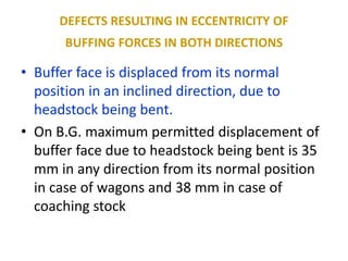 DEFECTS RESULTING IN ECCENTRICITY OF
BUFFING FORCES IN BOTH DIRECTIONS
• Buffer face is displaced from its normal
position in an inclined direction, due to
headstock being bent.
• On B.G. maximum permitted displacement of
buffer face due to headstock being bent is 35
mm in any direction from its normal position
in case of wagons and 38 mm in case of
coaching stock
 