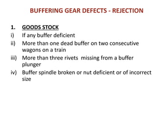 BUFFERING GEAR DEFECTS - REJECTION
1. GOODS STOCK
i) If any buffer deficient
ii) More than one dead buffer on two consecutive
wagons on a train
iii) More than three rivets missing from a buffer
plunger
iv) Buffer spindle broken or nut deficient or of incorrect
size
 