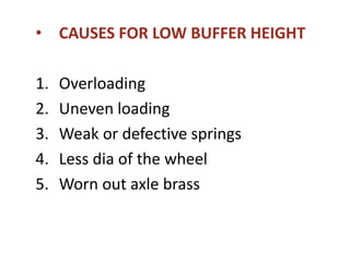 • CAUSES FOR LOW BUFFER HEIGHT
1. Overloading
2. Uneven loading
3. Weak or defective springs
4. Less dia of the wheel
5. Worn out axle brass
 