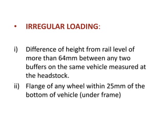 • IRREGULAR LOADING:
i) Difference of height from rail level of
more than 64mm between any two
buffers on the same vehicle measured at
the headstock.
ii) Flange of any wheel within 25mm of the
bottom of vehicle (under frame)
 
