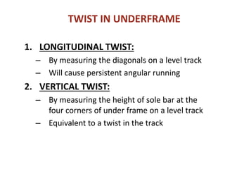TWIST IN UNDERFRAME
1. LONGITUDINAL TWIST:
– By measuring the diagonals on a level track
– Will cause persistent angular running
2. VERTICAL TWIST:
– By measuring the height of sole bar at the
four corners of under frame on a level track
– Equivalent to a twist in the track
 