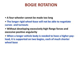 BOGIE ROTATION
• A four-wheeler cannot be made too long
• The longer rigid wheel-base will not be able to negotiate
curves and turnouts
• Without developing excessively high flange forces and
excessive positive angularity
• When a longer vehicle body is needed to have a higher pay-
load, it is supported on two bogies, each of much shorter
wheel base
 