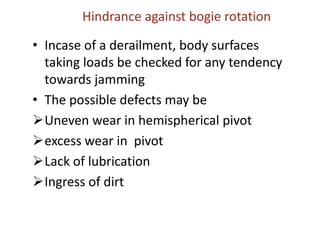 Hindrance against bogie rotation
• Incase of a derailment, body surfaces
taking loads be checked for any tendency
towards jamming
• The possible defects may be
Uneven wear in hemispherical pivot
excess wear in pivot
Lack of lubrication
Ingress of dirt
 