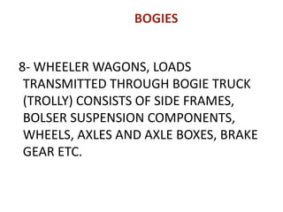 BOGIES
8- WHEELER WAGONS, LOADS
TRANSMITTED THROUGH BOGIE TRUCK
(TROLLY) CONSISTS OF SIDE FRAMES,
BOLSER SUSPENSION COMPONENTS,
WHEELS, AXLES AND AXLE BOXES, BRAKE
GEAR ETC.
 