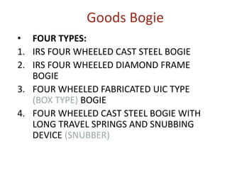 Goods Bogie
• FOUR TYPES:
1. IRS FOUR WHEELED CAST STEEL BOGIE
2. IRS FOUR WHEELED DIAMOND FRAME
BOGIE
3. FOUR WHEELED FABRICATED UIC TYPE
(BOX TYPE) BOGIE
4. FOUR WHEELED CAST STEEL BOGIE WITH
LONG TRAVEL SPRINGS AND SNUBBING
DEVICE (SNUBBER)
 
