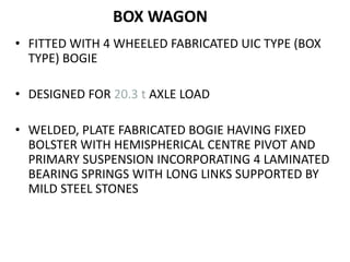 BOX WAGON
• FITTED WITH 4 WHEELED FABRICATED UIC TYPE (BOX
TYPE) BOGIE
• DESIGNED FOR 20.3 t AXLE LOAD
• WELDED, PLATE FABRICATED BOGIE HAVING FIXED
BOLSTER WITH HEMISPHERICAL CENTRE PIVOT AND
PRIMARY SUSPENSION INCORPORATING 4 LAMINATED
BEARING SPRINGS WITH LONG LINKS SUPPORTED BY
MILD STEEL STONES
 