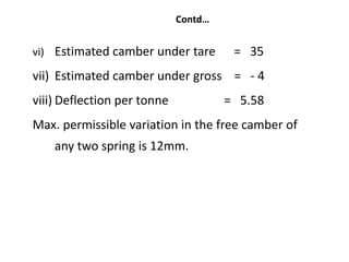 Contd…
vi) Estimated camber under tare = 35
vii) Estimated camber under gross = - 4
viii) Deflection per tonne = 5.58
Max. permissible variation in the free camber of
any two spring is 12mm.
 