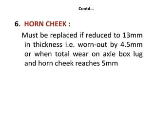 Contd…
6. HORN CHEEK :
Must be replaced if reduced to 13mm
in thickness i.e. worn-out by 4.5mm
or when total wear on axle box lug
and horn cheek reaches 5mm
 