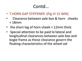 Contd…
• 7.HORN GAP STIFFENER :(Fig VI 15 WM)
• Clearance between axle box & horn cheeks
< 18mm
• the short leg of horn cheek < 12mm thick.
• Special attention to be paid to lateral and
longitudinal clearances between axle box and
bogie frame as these clearance govern the
floating characteristics of the wheel set
 