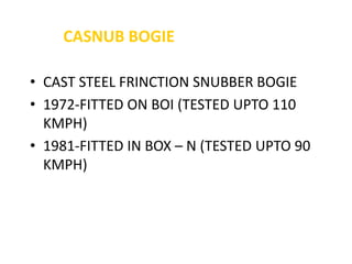 CASNUB BOGIE
• CAST STEEL FRINCTION SNUBBER BOGIE
• 1972-FITTED ON BOI (TESTED UPTO 110
KMPH)
• 1981-FITTED IN BOX – N (TESTED UPTO 90
KMPH)
 