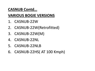 CASNUB Contd…
VARIOUS BOGIE VERSIONS
1. CASNUB-22W
2. CASNUB-22W(Retrofitted)
3. CASNUB-22W(M)
4. CASNUB-22NL
5. CASNUB-22NLB
6. CASNUB-22HS( AT 100 Kmph)
 