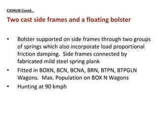 CASNUB Contd…
Two cast side frames and a floating bolster
• Bolster supported on side frames through two groups
of springs which also incorporate load proportional
friction damping. Side frames connected by
fabricated mild steel spring plank
• Fitted in BOXN, BCN, BCNA, BRN, BTPN, BTPGLN
Wagons. Max. Population on BOX N Wagons
• Hunting at 90 kmph
 