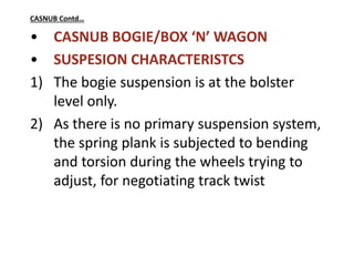 CASNUB Contd…
• CASNUB BOGIE/BOX ‘N’ WAGON
• SUSPESION CHARACTERISTCS
1) The bogie suspension is at the bolster
level only.
2) As there is no primary suspension system,
the spring plank is subjected to bending
and torsion during the wheels trying to
adjust, for negotiating track twist
 