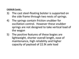 CASNUB Contd…
3) The cast steel-floating bolster is supported on
the side frame through two nests of springs.
4) The springs contain friction snubber for
oscillation control. However these snubber
springs are not designed to take vertical load of
the wagon
5) The positive features of these bogies are
lightweight, shorter overall length, ease of
maintenance, high reliability and higher
capacity of payload of 22.9t axle load
 