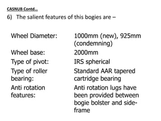 CASNUB Contd…
6) The salient features of this bogies are –
Wheel Diameter: 1000mm (new), 925mm
(condemning)
Wheel base: 2000mm
Type of pivot: IRS spherical
Type of roller
bearing:
Standard AAR tapered
cartridge bearing
Anti rotation
features:
Anti rotation lugs have
been provided between
bogie bolster and side-
frame
 