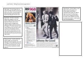 Jack Glennon – Rolling Stone contents page analysis



                                                                    Design Balance –Informal balance, equal
Main Image – The main image takes up
                                                                    balance because the purpose of a
most of the page, the image is of the main
                                                                    contents page is purely to give
article in the article. This would hopefully
                                                                    information to the reader, this balance
attract the reader to read further after
                                                                    helps this aim well. The main image
they have already seen the front cover.
                                                                    covers most of the page but this gives
                                                                    the reader a clear indication as to what
House Style – The three colours that                                the main article is about. I would say that
Rolling Stone magazine use on this                                  uses a horizontal balance.
contents page are black, pink and white.
Apart from the pink, these are the
traditional colours of Rolling Stone                         Comparison – When comparing the two
magazine making it easier for the fans of                    contents page, it is clear that they are two
the magazine. The other traditional colour                   very different styles. The Rolling Stone
of this magazine is red, the pink is a twist                 magazine comes across as a more formal
on red so it is still relatable. Also this                   contents page to the reader. This is because
colour choice is influenced by one of the                    the balance within the page is a lot more
main articles being about Beyoncé, she is
                                                             apparent compared to the Vibe contents page.
a powerful female artist and would attract
                                                             I would say that the Rolling Stone magazine
many readers.
                                                             would attract readers of an older age due to
                                                             this fact. In terms of colour, the Vibe contents
                                                             page is more colourful and attractive to the
Design symmetry –I would say that this                       eye. I would say that this would attract a
contents page is very symmetrical.
                                                             younger audience. Also the image used and
Although the main image does cover most
                                                             content of the actual magazine is clearly aimed
of the page, the symmetry of the features
and their columns balance this out. This                     towards a younger audience with Kanye West
use of symmetry would attract an older                       as the main image compared to the Rolling
audience.                                                    Stone contents which is of Johnny Carson.
                                                             Vibe would be classed as very image heavy
                                                             compared to Rolling Stone. Both contents use
                                                             a column style to list their contents, this keeps
                                                             some form of balance within them both.
 