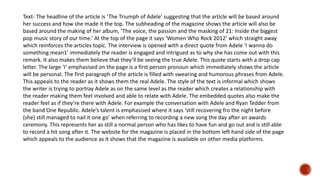 Text- The headline of the article is ‘The Triumph of Adele’ suggesting that the article will be based around
her success and how she made it the top. The subheading of the magazine shows the article will also be
based around the making of her album, ‘The voice, the passion and the masking of 21: Inside the biggest
pop music story of our time.’ At the top of the page it says ‘Women Who Rock 2012’ which straight away
which reinforces the articles topic. The interview is opened with a direct quote from Adele ‘I wanna do
something mean1’ immediately the reader is engaged and intrigued as to why she has come out with this
remark. It also makes them believe that they’ll be seeing the true Adele. This quote starts with a drop cap
letter. The large ‘I‘ emphasised on the page is a first person pronoun which immediately shows the article
will be personal. The first paragraph of the article is filled with swearing and humorous phrases from Adele.
This appeals to the reader as it shows them the real Adele. The style of the text is informal which shows
the writer is trying to portray Adele as on the same level as the reader which creates a relationship with
the reader making them feel involved and able to relate with Adele. The embedded quotes also make the
reader feel as if they’re there with Adele. For example the conversation with Adele and Ryan Tedder from
the band One Republic. Adele’s talent is emphasised where it says ‘still recovering fro the night before
(she) still managed to nail it one go’ when referring to recording a new song the day after an awards
ceremony. This represents her as still a normal person who has likes to have fun and go out and is still able
to record a hit song after it. The website for the magazine is placed in the bottom left hand side of the page
which appeals to the audience as it shows that the magazine is available on other media platforms.
 