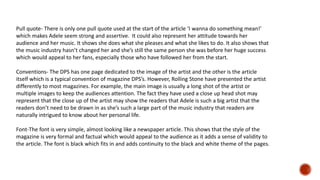 Pull quote- There is only one pull quote used at the start of the article ‘I wanna do something mean!’
which makes Adele seem strong and assertive. It could also represent her attitude towards her
audience and her music. It shows she does what she pleases and what she likes to do. It also shows that
the music industry hasn’t changed her and she’s still the same person she was before her huge success
which would appeal to her fans, especially those who have followed her from the start.
Conventions- The DPS has one page dedicated to the image of the artist and the other is the article
itself which is a typical convention of magazine DPS’s. However, Rolling Stone have presented the artist
differently to most magazines. For example, the main image is usually a long shot of the artist or
multiple images to keep the audiences attention. The fact they have used a close up head shot may
represent that the close up of the artist may show the readers that Adele is such a big artist that the
readers don’t need to be drawn in as she’s such a large part of the music industry that readers are
naturally intrigued to know about her personal life.
Font-The font is very simple, almost looking like a newspaper article. This shows that the style of the
magazine is very formal and factual which would appeal to the audience as it adds a sense of validity to
the article. The font is black which fits in and adds continuity to the black and white theme of the pages.
 