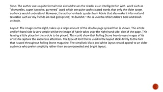 Tone- The author uses a quite formal tone and addresses the reader as an intelligent fan with word such as
“dismantles, super lucrative, garnered” used which are quite sophisticated words that only the older target
audience would understand. However, the author embeds quotes from Adele that also make it informal and
relatable such as ‘my friends all read gossip shit’, ‘its bullshit.’ This is used to reflect Adele’s bold and brash
attitude.
Layout: The image on the right, takes up a large amount of the double page spread that is shown. The article
and left hand side is very simple whilst the image of Adele takes over the right hand side side of the page. This
leaving a little place for the article to be placed. This could show that Rolling Stone heavily uses images of its
artists to capture the audiences attention. The type of font that is used in the layout sticks firmly to the font
that is used throughout Rolling Stone magazine. The simplistic black and white layout would appeal to an older
audience who prefer simplicity rather than an overcrowded and bright layout.
 