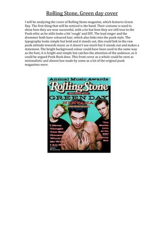 Rolling Stone, Green day cover
I will be analyzing the cover of Rolling Stone magazine, which features Green
Day. The first thing that will be noticed is the band. Their costume is used to
show how they are now successful, with a tie but how they are still true to the
Punk ethic as he stills looks a bit ‘rough’ and DIY. The lead singer and the
drummer both have coloured hair, which also links into the punk style. The
typography looks simple but bold and it stands out, this could link to the raw
punk attitude towards music as it doesn’t use much but it stands out and makes a
statement. The bright background colour could have been used in the same way
as the font; it is bright and simple but catches the attention of the audience, as it
could be argued Punk Rock does. This front cover as a whole could be seen as
minimalistic and almost hoe made by some as a lot of the original punk
magazines were.
 