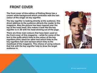 FRONT COVER
R Y A N A N D E R S O N
The front cover of this edition of Rolling Stone has a
cream/ white background which contrasts with the hair
colour of the singer as key signifier.
The key signifier is looking directly at the audience, this
direct address to the audience attracts the reader to the
magazine. Also the picture has been layered over the
top of the mast head, this makes it look like the key
signifier is in 3D with his head sticking out of the page.
There are three main colours that have been used on
the front cover of this magazine – white for some of the
text in the puffs which links to the colour of the key
signifiers shirt, black for other text which links to the
key signifiers hair and red text which links to the
masthead of the magazine. This choice of using colours
that link with the key signifier help to draw the target
audience in.
 