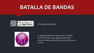 BATALLA DE BANDAS
2. Aplaude mediante la aplicación a tu banda
favorita. Mientras más aplausos más fuerte
sonará tu banda, luchando por ser la única que se
escuche.
1. Descarga la aplicación
 