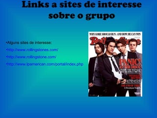Links a sites de interesse sobre o grupo Alguns sites de interesse: http://www.rollingstones.com/ http://www.rollingstone.com/ http://www.lpamerican.com/portal/index.php?option=com_content&view=article&id=2338%3Arolling-stones-brasil-fala-de-novo-album-e-single&catid=12%3Anoticias&lang=es 
