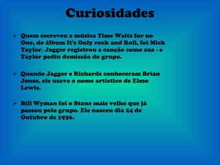 Curiosidades Quem escreveu a música Time Waits for no One, do álbum It's Only rock and Roll, foi Mick Taylor. Jagger registrou a canção como sua - e Taylor pediu demissão do grupo. Quando Jagger e Richards conheceram Brian Jones, ele usava o nome artístico de Elmo Lewis.    Bill Wyman foi o Stone mais velho que já passou pelo grupo. Ele nasceu dia 24 de Outubro de 1936. 