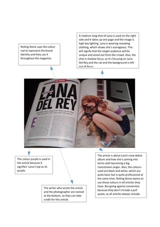 A medium long shot of Lana is used on the right
side and it takes up one page and the image is
high key lighting. Lana is wearing revealing
clothing, which shows she’s outrageous. This
will signify that the target audience will be
unique and stand out from the crowd. Also, the
shot is shallow focus, as it’s focusing on Lana
Del Rey and the cat and the background is left
out of focus.
Rolling Stone uses the colour
red to represent the brand
identity and they use it
throughout the magazine.
The colour purple is used in
the article because it
signifies’ Lana’s top as its
purple.
The article is about Lana’s new debut
album and how she’s coming into
terms with becoming a big
mainstream singer. Also, the colours
used are black and white, which are
quite basic but is quite professional at
the same time. Rolling Stone seems to
use these colours in all articles they
have. But going against convention
because they don’t include a pull
quote, as all articles always include.
The writer who wrote the article
and the photographer are named
at the bottom, so they can take
credit for this article.
 