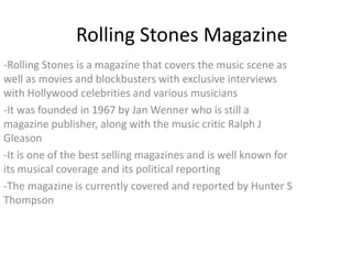 Rolling Stones Magazine
-Rolling Stones is a magazine that covers the music scene as
well as movies and blockbusters with exclusive interviews
with Hollywood celebrities and various musicians
-It was founded in 1967 by Jan Wenner who is still a
magazine publisher, along with the music critic Ralph J
Gleason
-It is one of the best selling magazines and is well known for
its musical coverage and its political reporting
-The magazine is currently covered and reported by Hunter S
Thompson
 