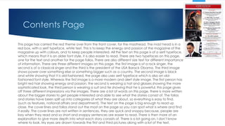 Contents Page
This page has carried the red theme over from the front cover, for the masthead. The mast head is in a
red box, with a serif typeface, white text. This is to keep the energy and passion of the magazine of the
magazine up with colours, and to keep people interested. All the text on this page is of a serif typeface,
which means that it is an older font style, it is also easier to read. There are two typefaces on this page,
one for the text and another for the page folios. There are also different size text for different importance
of information. There are three different images on this page, the first image is of a rock singer, the
second is of a classical singer and the third is the president of the USA Barack Obama. The third image
shows power over something else or something bigger such as a country. The second image is black
and white showing that it is old-fashioned, the page also uses serif typeface which is also an old-
fashioned font style. Whereas the first image is a more modern and alert style image. The first person has
bright red hair showing energy and passion, the second is wearing a hat and glasses showing the more
sophisticated look, the third person is wearing a suit and tie showing that he is powerful, this page gives
off three different impressions via the images. There are a lot of words on this page, there is more written
about the bigger stories to get people interested and able to see what the stories consist of. The folios
and stories have been split up into categories of what they are about, so everything is easy to find.
(such as features, national affairs and department). The text on the page is big enough to read up
close, the cover lines and folios stand out the most on the page so you can spot what is where and find
it easily. The cover lines are not written in sentences, they are quick and snappy because, people are
lazy when they read and so short and snappy sentences are easier to read. There is then more of an
explanation to give more depth into what each story consists of. There is a lot going on, I don’t know
where to look. My eyes are drawn towards the first and third pictures along with a lot of the text.
 