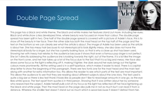 Double Page Spread
This page has a black and white theme, The black and white makes her features stand out more. Including her eyes.
Black and white show a less developed time, where beauty was focused on more than colour. The double page
spread has been split in two. One half of the double page spread is covered with a picture of Adele’s face, this is to
show off the beauty in her face. Then the other side has both the mast head on the top half of the page and the
text on the bottom so we can clearly see what the article is about. The image of Adele has been used as the article
is about her. She has messy hair because its not stereotypical to look slightly messy, she also does not have the
stereotypical body for a singer, but she has a pretty looking face, so that is why a close up shot has been used.
Showing her with messy hair relates to the audience because it shows that even a famous pop singer is not perfect.
She isn’t directly addressing the audience she is looking towards the right, out of the frame, it is a lot like the image
on the front cover, and her hair takes up a lot of the focus due to the fact that it is so big and messy. Her face also
draws some focus as the light is reflecting off it, making it lighter, the dark around her eyes brings out the lighter
colours more prominently. All the writing used is in a serif typeface, which makes it easier to read. There is a capital
drop letter to show the beginning of the paragraph. There are two fonts one for the mast head and the main text
along with another for extra information too, this allows the reader to see which parts of the text are most important.
This allows the audience to see that they are reading about different subjects about the one story. The text used is
quite a big size so there is less text thank it looks like as people don’t like to read large amounts in one go, as the eye
likes white space. The text apart from quotes is in third person. Showing that it was written about her by someone
who researched the subject. Adele herself pulls a lot of my focus as the light has reflected off her face lightening up
the black and white page. Then the mast head on the page also pulls me in not as much but I can read it from a
distance. Whereas the smaller text doesn’t stand out as much which is good because it doesn’t detract from her.
 