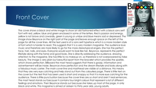 Front Cover
The cover shows a black and white image to show an old fashioned effect with a black sans serif
font with red, yellow, blue and green enclosed in some of the letters. Red is passion and energy,
yellow is not brave and cowardly, green is young or unripe and blue means sad or depressed. The
image show Beyonce on the right part of the page and leaves enough space on the left of the
page for all the cover lines. All the text used is of a sans serif typeface which is a more modern style
of font which is harder to read. This suggests that it is a very modern magazine. The audience love
music and therefore are more likely to go for the more stereotypical singers. She has the perfect
face, hair, nails, and eyes. Everyone would want to look like her. Beyonce, represents the perfect
lifestyle along with the fame and good looks. She is directly addressing the audience, drawing
attention to the magazine. She has little to no makeup on, so therefore is not overpowered by false
beauty. The image is very plain but beautiful apart from the bracelet which provides the sparkle,
which shows perfection. Billboard the mast head suggests that there is gossip, information and
advertisement will be inside. Beyonce show perfection and the dream lifestyle and looks along with
a fabulous music carrier. The main cover line and masthead are visible at a distance, this means
that they are very eye catching and help stand out from the colourless page. There is little text on
the cover but the text that has been used is short and snappy so that it is more eye catching for the
audience. There is little punctuation because the cover lines are so short and aren’t real sentences.
The mast head stands out because it contains four bright colours that represent a lot of different
feelings and emotions. Then Beyonce stands out because she takes up most of the page, in only
black and white. This magazine is aimed at sixteen to thirty year olds, young adults.
 