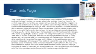 Contents Page
There is small strips of blue which means sad or depressed, along small snips of other colours
relating to the folios. The cover lines are also written in the blue used throughout the rest of the
contents page. All the text on this page is a sans serif type face. This shows that the magazine has
a modern look and is modern as the sans serif type face is a modern type of font and not as easy
to read. There are four images on this page, there is a cartoon to represent fun and excitement as
typical animated characters are funny. Then a man with trees in the background shows a crisp
image, facing out of the frame, is a dreamy figure that women idolise wants you to follow him to
the next page. The man is a dreamy figure that people connect with therefore as he is walking out
of the frame, and getting the audience to follow him pulling them into the rest of the magazine.
There are a lot of words on this page, there is a folio and a page title for each page, so is very
detailed and can go to the page that interest you most first. The main stories then have more
detail about them in the centre of the page but it is still short, and drops interesting names and
phrases to take people to those pages. There are lots of words on this page and so the longer
sentences consist of interesting names and phrases to catch people’s attention. This page is very
busy and therefore my eyes don’t know where to look as there is so much going on. The page
information on the left of the page is very distracting because it is so colourful and the man walking
out of the frame also takes my attention along with the other images and blue text.
 