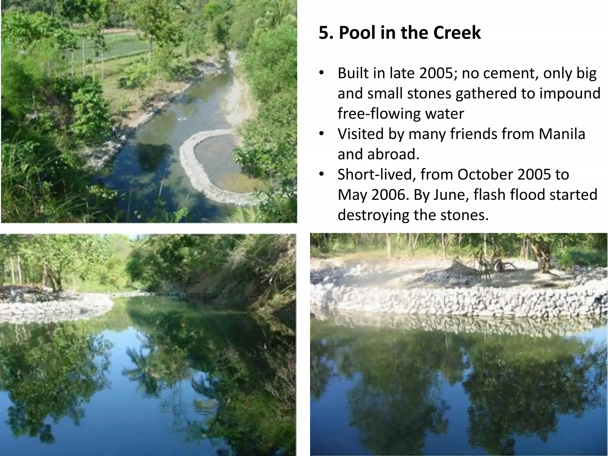 5. Pool in the Creek
• Built in late 2005; no cement, only big
and small stones gathered to impound
free-flowing water
• Visited by many friends from Manila
and abroad.
• Short-lived, from October 2005 to
May 2006. By June, flash flood started
destroying the stones.
 