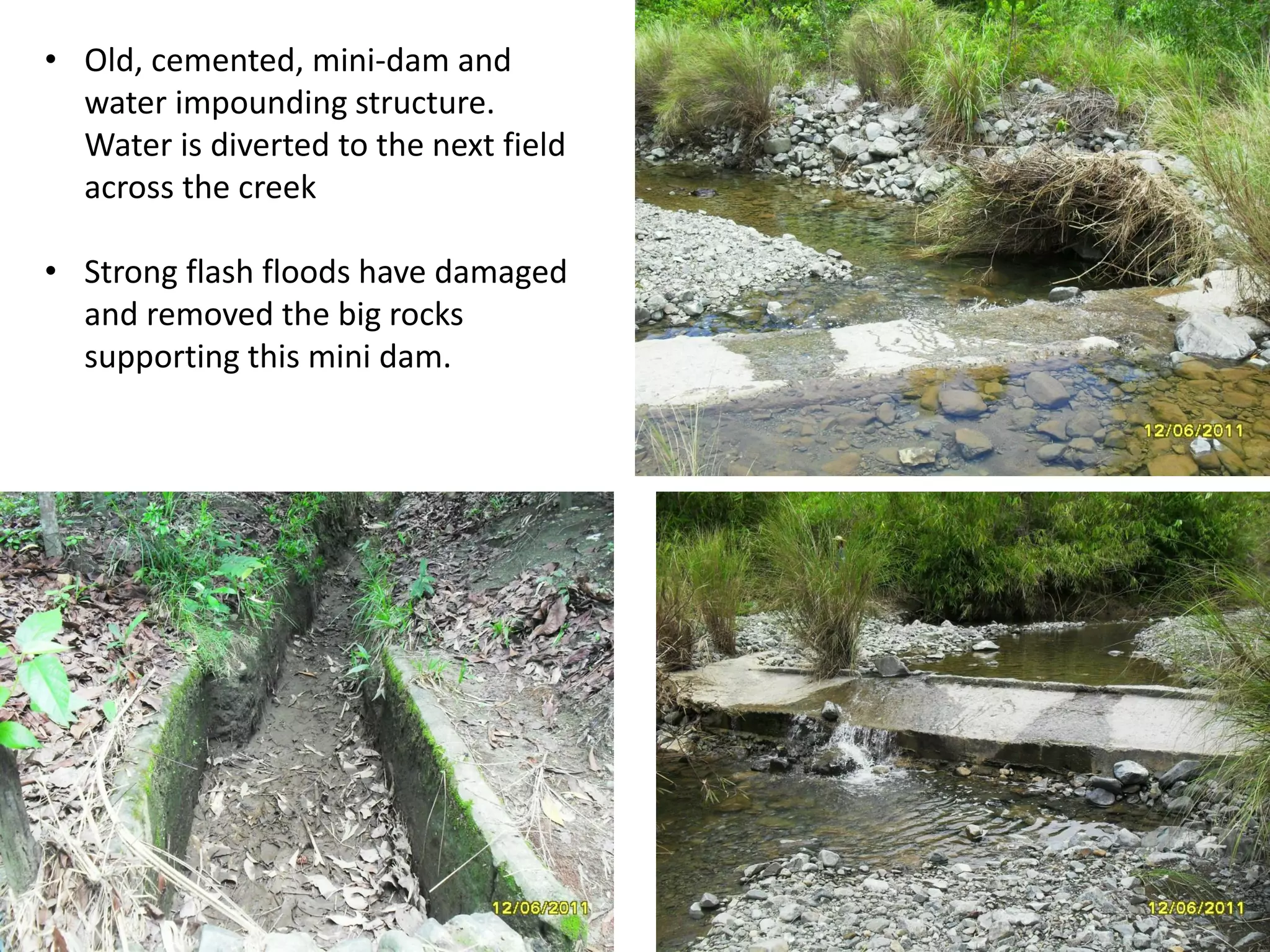 • Old, cemented, mini-dam and
water impounding structure.
Water is diverted to the next field
across the creek
• Strong flash floods have damaged
and removed the big rocks
supporting this mini dam.
 